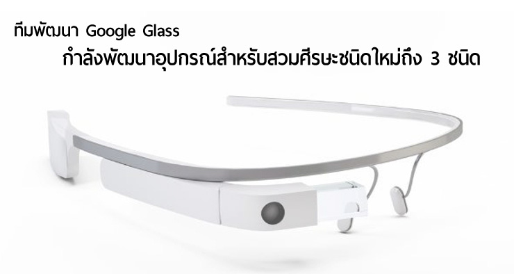 ลือ.. ทีมพัฒนา Google Glass กำลังซุ่มพัฒนาอุปกรณ์ใหม่ถึง 3 ชนิด